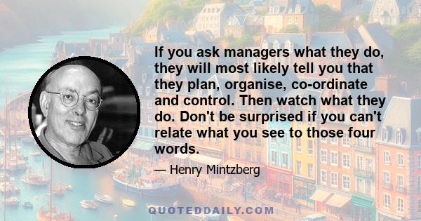 If you ask managers what they do, they will most likely tell you that they plan, organise, co-ordinate and control. Then watch what they do. Don't be surprised if you can't relate what you see to those four words.