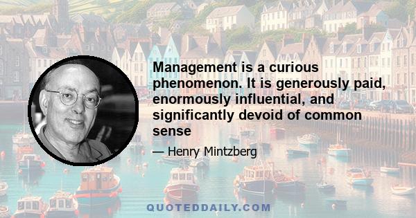 Management is a curious phenomenon. It is generously paid, enormously influential, and significantly devoid of common sense