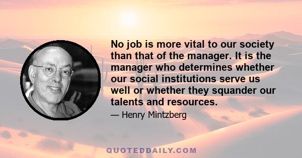 No job is more vital to our society than that of the manager. It is the manager who determines whether our social institutions serve us well or whether they squander our talents and resources.