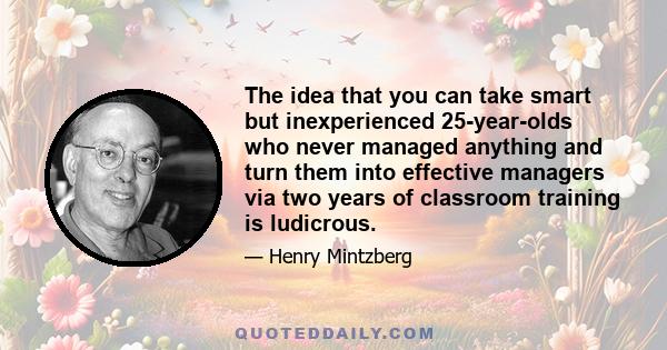 The idea that you can take smart but inexperienced 25-year-olds who never managed anything and turn them into effective managers via two years of classroom training is ludicrous.