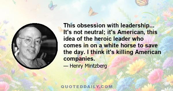 This obsession with leadership... It's not neutral; it's American, this idea of the heroic leader who comes in on a white horse to save the day. I think it's killing American companies.