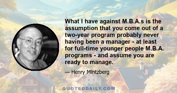 What I have against M.B.A.s is the assumption that you come out of a two-year program probably never having been a manager - at least for full-time younger people M.B.A. programs - and assume you are ready to manage.