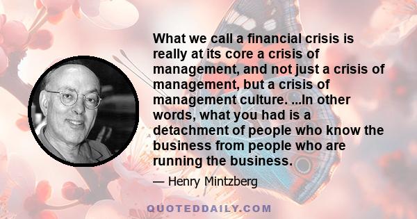 What we call a financial crisis is really at its core a crisis of management, and not just a crisis of management, but a crisis of management culture. ...In other words, what you had is a detachment of people who know