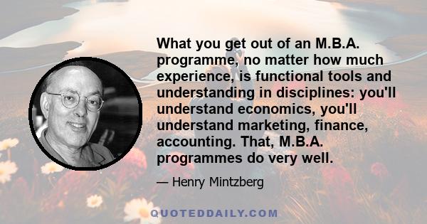 What you get out of an M.B.A. programme, no matter how much experience, is functional tools and understanding in disciplines: you'll understand economics, you'll understand marketing, finance, accounting. That, M.B.A.