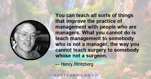 You can teach all sorts of things that improve the practice of management with people who are managers. What you cannot do is teach management to somebody who is not a manager, the way you cannot teach surgery to