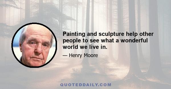 Painting and sculpture help other people to see what a wonderful world we live in.