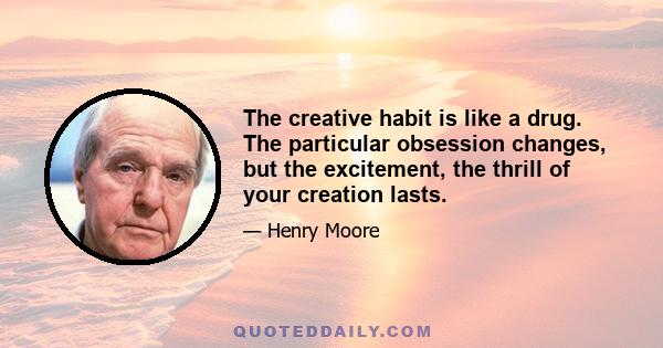 The creative habit is like a drug. The particular obsession changes, but the excitement, the thrill of your creation lasts.