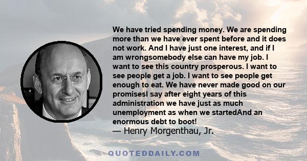 We have tried spending money. We are spending more than we have ever spent before and it does not work. And I have just one interest, and if I am wrongsomebody else can have my job. I want to see this country