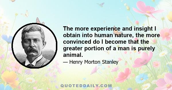 The more experience and insight I obtain into human nature, the more convinced do I become that the greater portion of a man is purely animal.