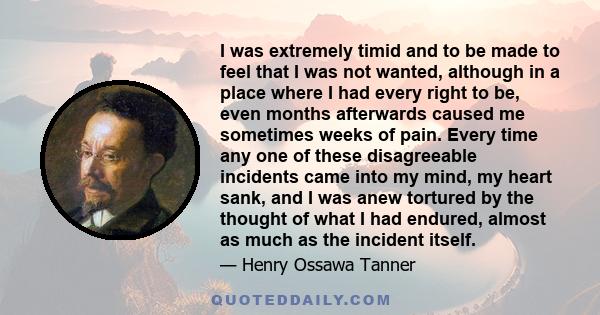 I was extremely timid and to be made to feel that I was not wanted, although in a place where I had every right to be, even months afterwards caused me sometimes weeks of pain. Every time any one of these disagreeable