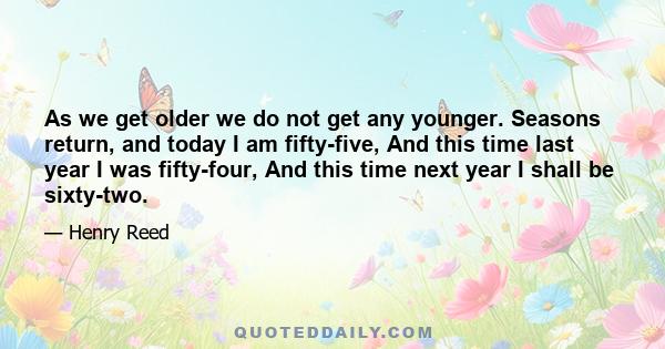 As we get older we do not get any younger. Seasons return, and today I am fifty-five, And this time last year I was fifty-four, And this time next year I shall be sixty-two.