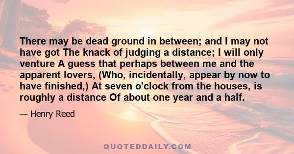 There may be dead ground in between; and I may not have got The knack of judging a distance; I will only venture A guess that perhaps between me and the apparent lovers, (Who, incidentally, appear by now to have