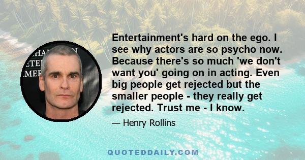 Entertainment's hard on the ego. I see why actors are so psycho now. Because there's so much 'we don't want you' going on in acting. Even big people get rejected but the smaller people - they really get rejected. Trust