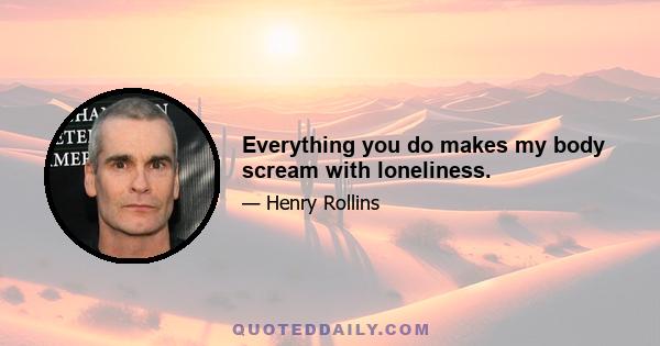 Everything you do makes my body scream with loneliness.