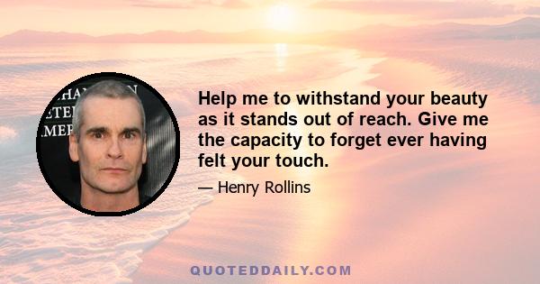 Help me to withstand your beauty as it stands out of reach. Give me the capacity to forget ever having felt your touch.