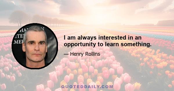 I am always interested in an opportunity to learn something.