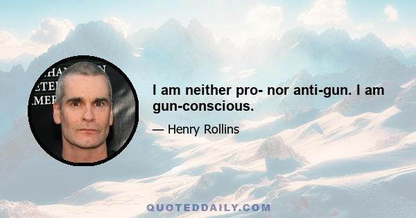 I am neither pro- nor anti-gun. I am gun-conscious.