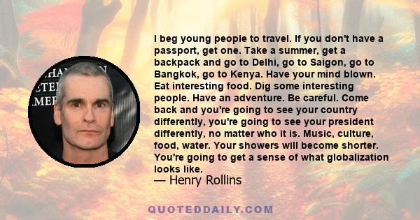 I beg young people to travel. If you don't have a passport, get one. Take a summer, get a backpack and go to Delhi, go to Saigon, go to Bangkok, go to Kenya. Have your mind blown. Eat interesting food. Dig some