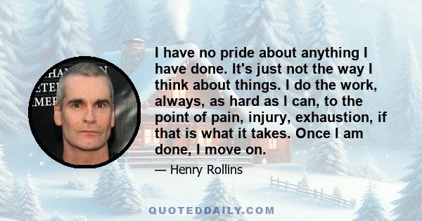 I have no pride about anything I have done. It's just not the way I think about things. I do the work, always, as hard as I can, to the point of pain, injury, exhaustion, if that is what it takes. Once I am done, I move 