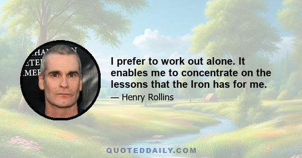 I prefer to work out alone. It enables me to concentrate on the lessons that the Iron has for me.