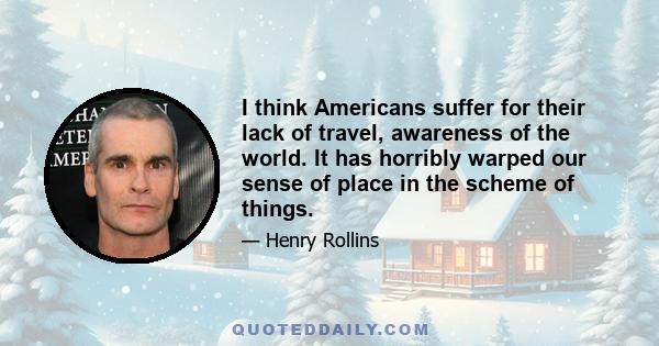 I think Americans suffer for their lack of travel, awareness of the world. It has horribly warped our sense of place in the scheme of things.