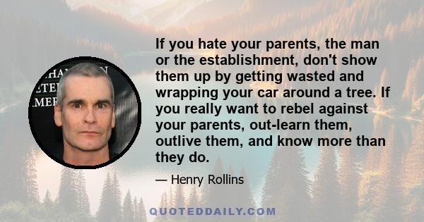 If you hate your parents, the man or the establishment, don't show them up by getting wasted and wrapping your car around a tree. If you really want to rebel against your parents, out-learn them, outlive them, and know