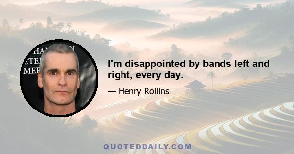 I'm disappointed by bands left and right, every day.