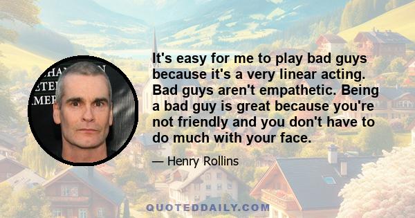 It's easy for me to play bad guys because it's a very linear acting. Bad guys aren't empathetic. Being a bad guy is great because you're not friendly and you don't have to do much with your face.