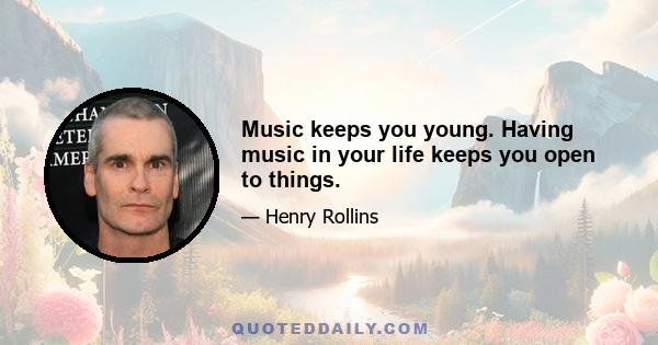 Music keeps you young. Having music in your life keeps you open to things.