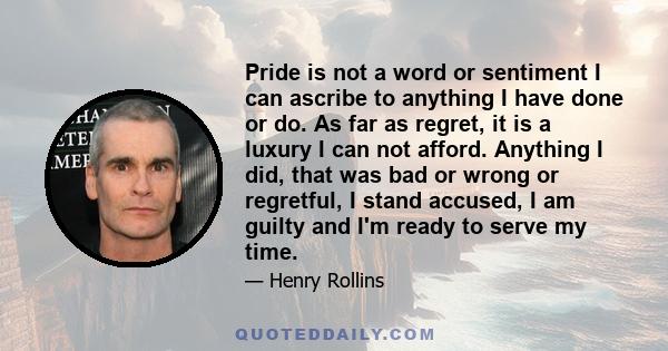 Pride is not a word or sentiment I can ascribe to anything I have done or do. As far as regret, it is a luxury I can not afford. Anything I did, that was bad or wrong or regretful, I stand accused, I am guilty and I'm