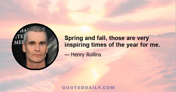 Spring and fall, those are very inspiring times of the year for me.