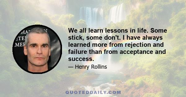 We all learn lessons in life. Some stick, some don't. I have always learned more from rejection and failure than from acceptance and success.