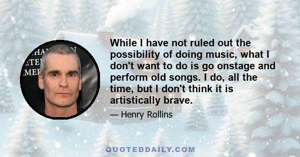 While I have not ruled out the possibility of doing music, what I don't want to do is go onstage and perform old songs. I do, all the time, but I don't think it is artistically brave.