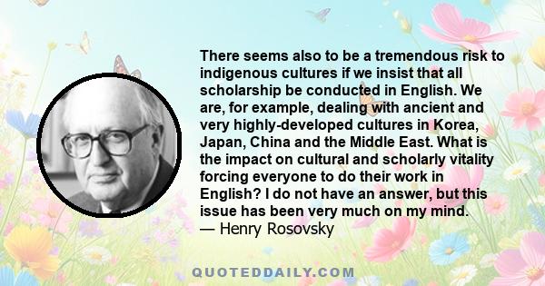 There seems also to be a tremendous risk to indigenous cultures if we insist that all scholarship be conducted in English. We are, for example, dealing with ancient and very highly-developed cultures in Korea, Japan,