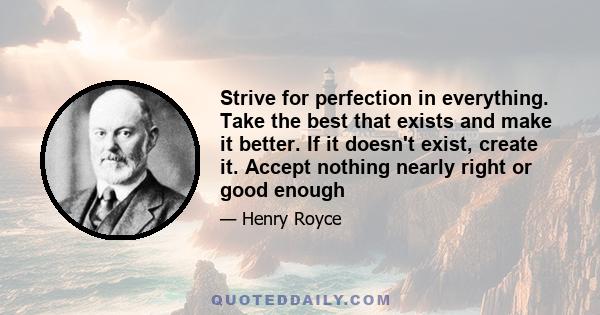 Strive for perfection in everything. Take the best that exists and make it better. If it doesn't exist, create it. Accept nothing nearly right or good enough