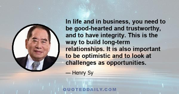 In life and in business, you need to be good-hearted and trustworthy, and to have integrity. This is the way to build long-term relationships. It is also important to be optimistic and to look at challenges as