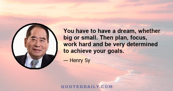 You have to have a dream, whether big or small. Then plan, focus, work hard and be very determined to achieve your goals.