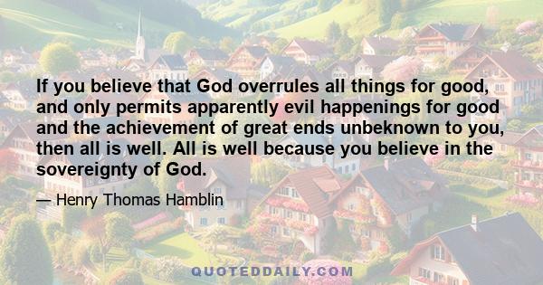 If you believe that God overrules all things for good, and only permits apparently evil happenings for good and the achievement of great ends unbeknown to you, then all is well. All is well because you believe in the