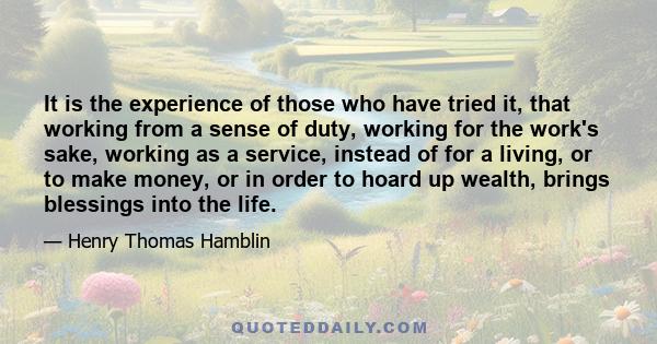 It is the experience of those who have tried it, that working from a sense of duty, working for the work's sake, working as a service, instead of for a living, or to make money, or in order to hoard up wealth, brings