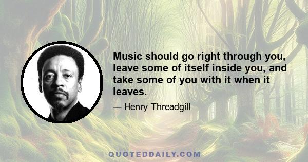 Music should go right through you, leave some of itself inside you, and take some of you with it when it leaves.