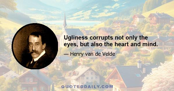 Ugliness corrupts not only the eyes, but also the heart and mind.