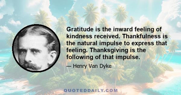 Gratitude is the inward feeling of kindness received. Thankfulness is the natural impulse to express that feeling. Thanksgiving is the following of that impulse.