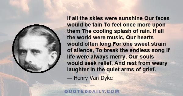 If all the skies were sunshine Our faces would be fain To feel once more upon them The cooling splash of rain. If all the world were music, Our hearts would often long For one sweet strain of silence, To break the