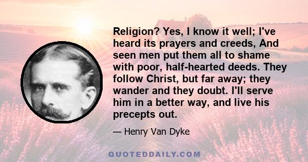 Religion? Yes, I know it well; I've heard its prayers and creeds, And seen men put them all to shame with poor, half-hearted deeds. They follow Christ, but far away; they wander and they doubt. I'll serve him in a