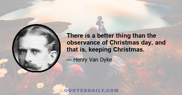 There is a better thing than the observance of Christmas day, and that is, keeping Christmas.