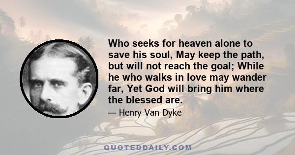 Who seeks for heaven alone to save his soul, May keep the path, but will not reach the goal; While he who walks in love may wander far, Yet God will bring him where the blessed are.