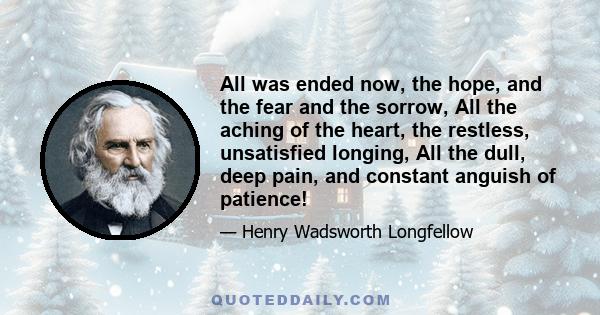 All was ended now, the hope, and the fear and the sorrow, All the aching of the heart, the restless, unsatisfied longing, All the dull, deep pain, and constant anguish of patience!