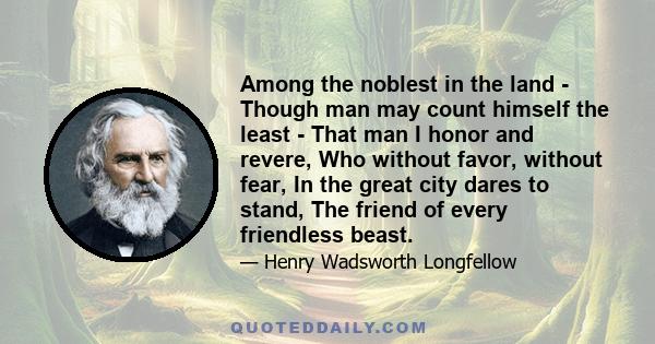 Among the noblest in the land - Though man may count himself the least - That man I honor and revere, Who without favor, without fear, In the great city dares to stand, The friend of every friendless beast.