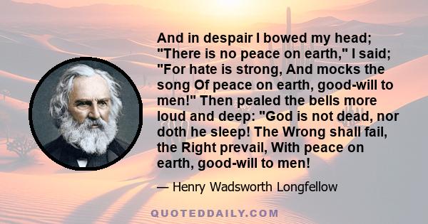 And in despair I bowed my head; There is no peace on earth, I said; For hate is strong, And mocks the song Of peace on earth, good-will to men! Then pealed the bells more loud and deep: God is not dead, nor doth he