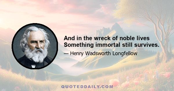 And in the wreck of noble lives Something immortal still survives.